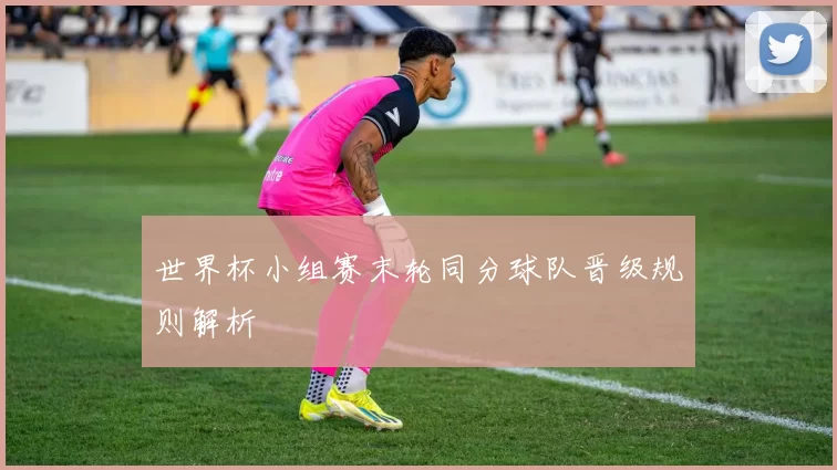 世界杯小组赛末轮同分球队晋级规则解析