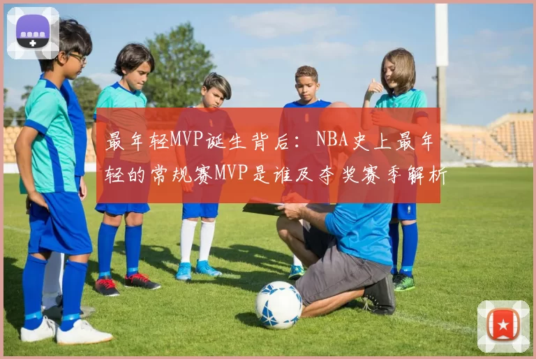 最年轻MVP诞生背后：NBA史上最年轻的常规赛MVP是谁及夺奖赛季解析
