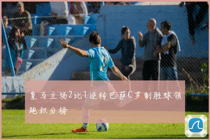 皇马主场2比1逆转巴萨C罗制胜球领跑积分榜