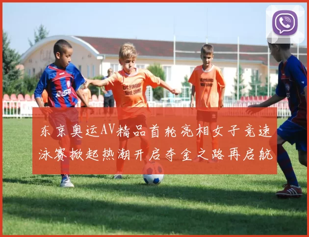 东京奥运AV精品首轮亮相女子竞速泳赛掀起热潮开启夺金之路再启航