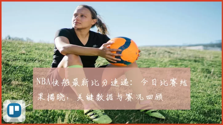 NBA快船最新比分速递:今日比赛结果揭晓,关键数据与赛况回顾