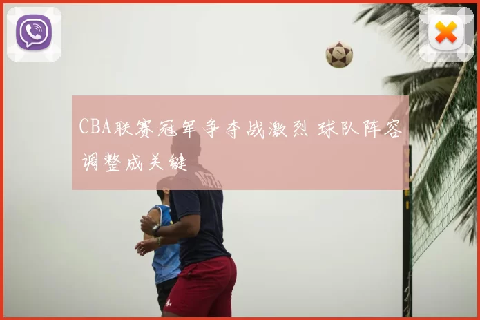 CBA联赛冠军争夺战激烈 球队阵容调整成关键