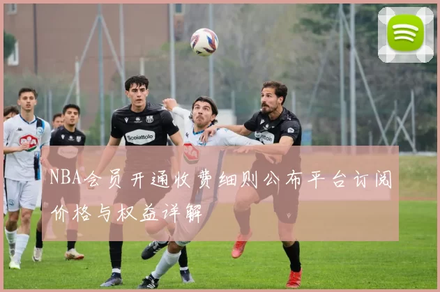 NBA会员开通收费细则公布平台订阅价格与权益详解