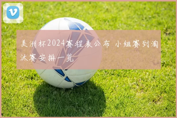 美洲杯2024赛程表公布 小组赛到淘汰赛安排一览