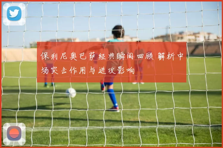 保利尼奥巴萨经典瞬间回顾 解析中场突击作用与进攻影响