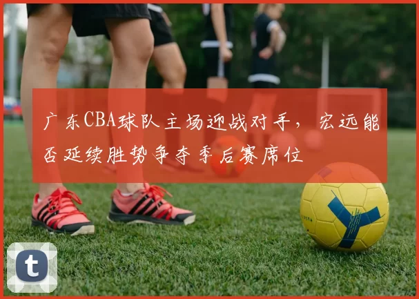 广东CBA球队主场迎战对手,宏远能否延续胜势争夺季后赛席位