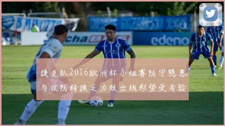 捷克队2016欧洲杯小组赛防守隐患与攻防转换乏力致出线形势受考验