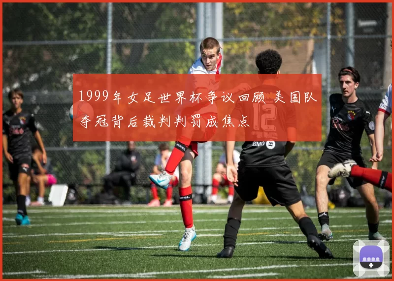 1999年女足世界杯争议回顾 美国队夺冠背后裁判判罚成焦点