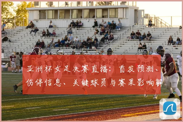 亚洲杯女足决赛直播：首发预测、伤停信息、关键球员与赛果影响解析