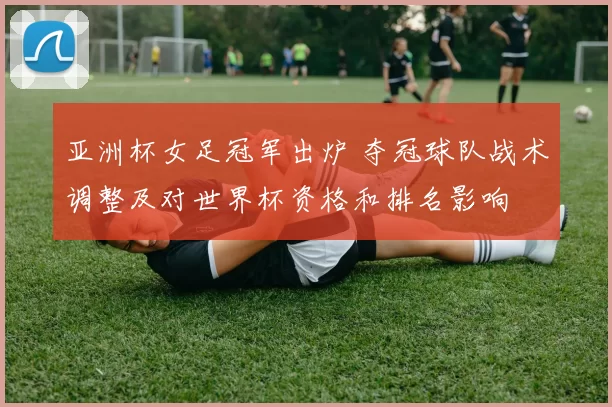 亚洲杯女足冠军出炉 夺冠球队战术调整及对世界杯资格和排名影响