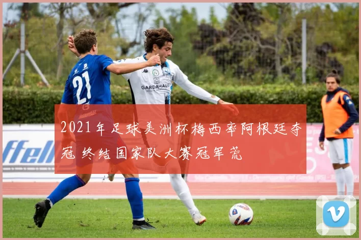2021年足球美洲杯梅西率阿根廷夺冠 终结国家队大赛冠军荒