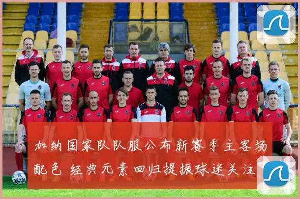 加纳国家队队服公布新赛季主客场配色 经典元素回归提振球迷关注