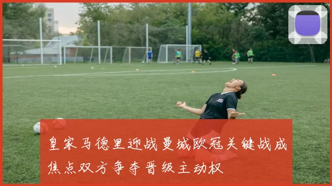 皇家马德里迎战曼城欧冠关键战成焦点双方争夺晋级主动权