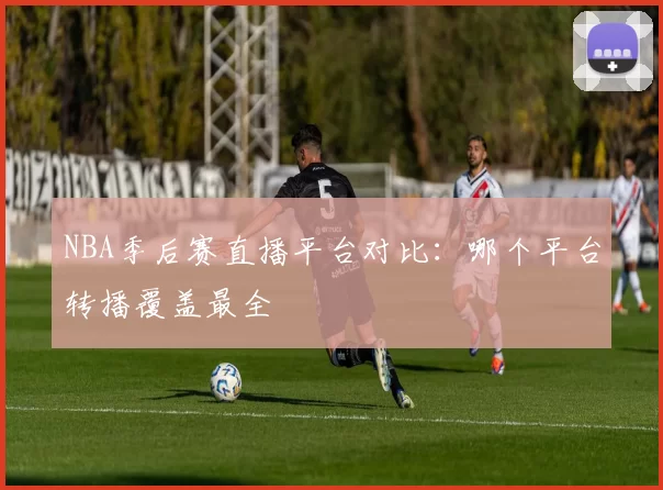 NBA季后赛直播平台对比：哪个平台转播覆盖最全