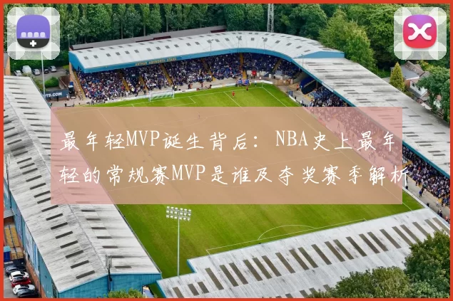 最年轻MVP诞生背后：NBA史上最年轻的常规赛MVP是谁及夺奖赛季解析