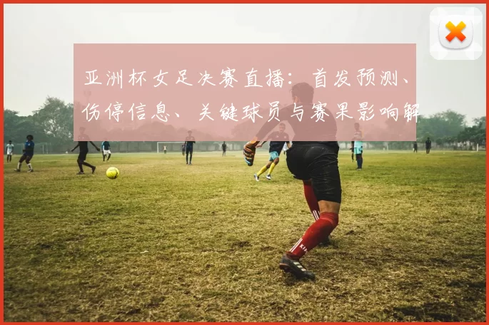 亚洲杯女足决赛直播：首发预测、伤停信息、关键球员与赛果影响解析