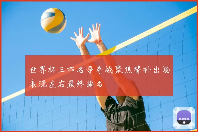 世界杯三四名争夺战聚焦替补出场表现左右最终排名