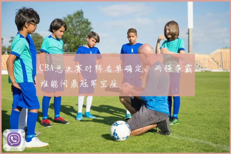 CBA总决赛对阵名单确定,两强争霸谁能问鼎冠军宝座