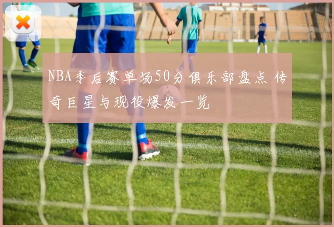 NBA季后赛单场50分俱乐部盘点 传奇巨星与现役爆发一览