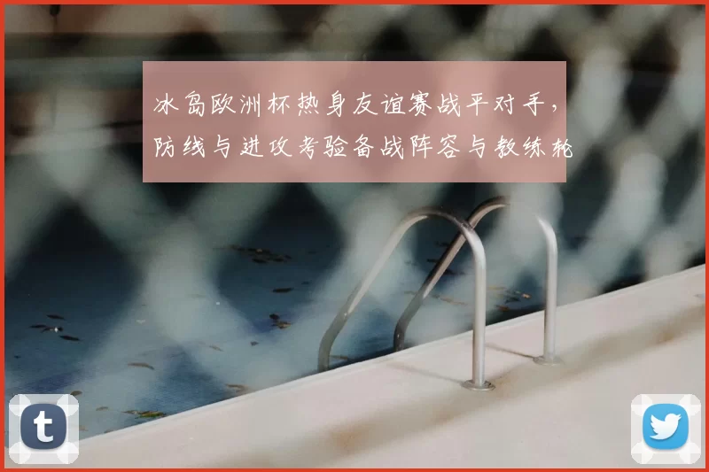 冰岛欧洲杯热身友谊赛战平对手，防线与进攻考验备战阵容与教练轮换调整