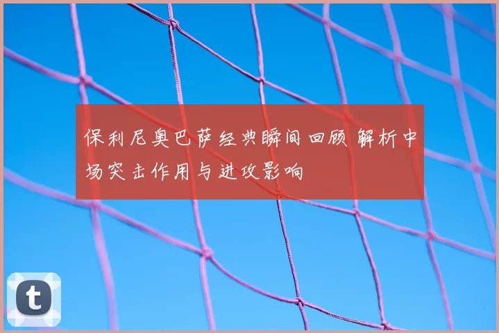 保利尼奥巴萨经典瞬间回顾 解析中场突击作用与进攻影响