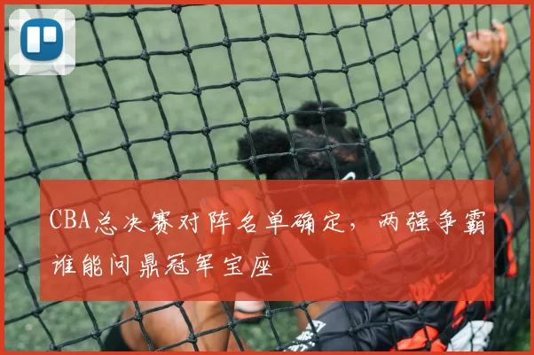 CBA总决赛对阵名单确定，两强争霸谁能问鼎冠军宝座