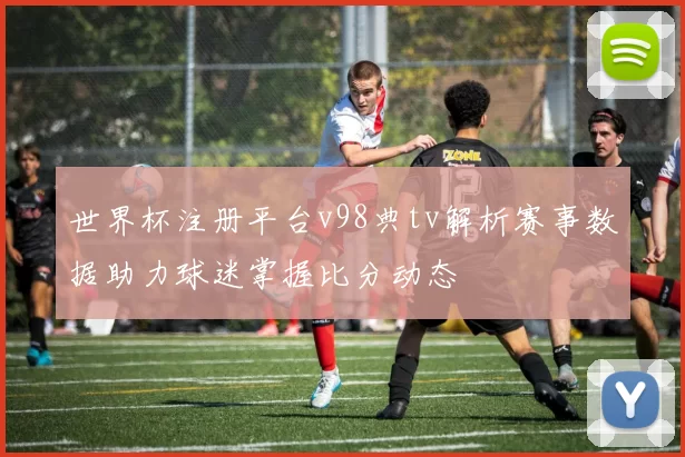 世界杯注册平台v98典tv解析赛事数据助力球迷掌握比分动态