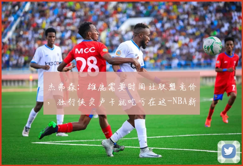 杰弗森：雄鹿需要时间让联盟竞价，独行侠卖卢卡就吃亏在这-NBA新闻