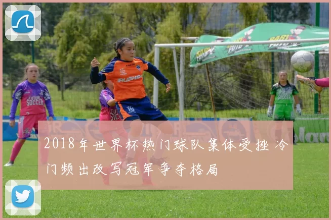 2018年世界杯热门球队集体受挫 冷门频出改写冠军争夺格局