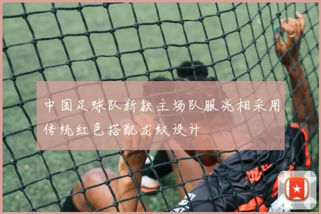 中国足球队新款主场队服亮相采用传统红色搭配龙纹设计