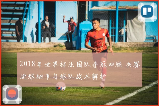 2018年世界杯法国队夺冠回顾 决赛进球细节与球队战术解析