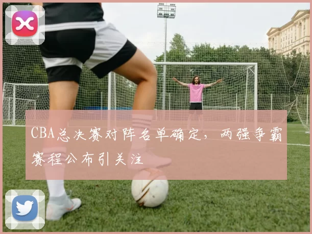 CBA总决赛对阵名单确定，两强争霸赛程公布引关注