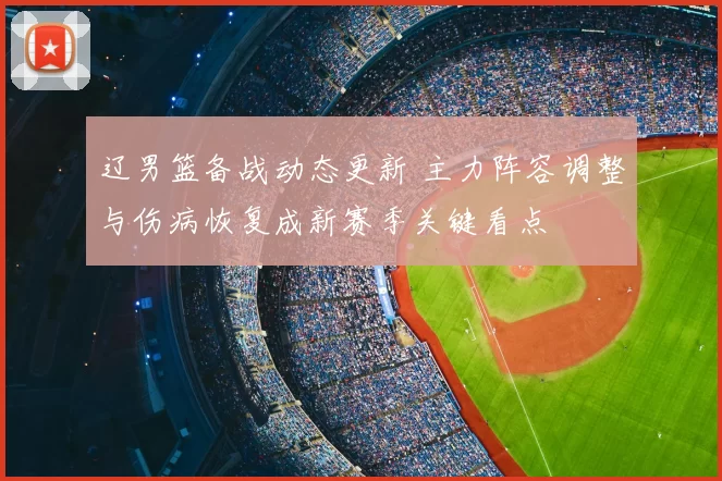 辽男篮备战动态更新 主力阵容调整与伤病恢复成新赛季关键看点