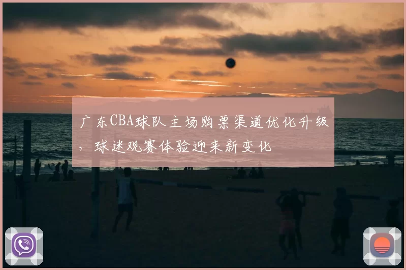 广东CBA球队主场购票渠道优化升级，球迷观赛体验迎来新变化