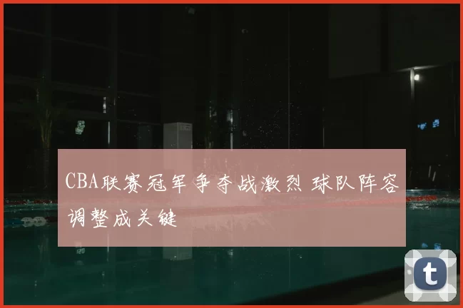 CBA联赛冠军争夺战激烈 球队阵容调整成关键