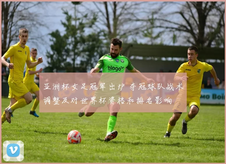 亚洲杯女足冠军出炉 夺冠球队战术调整及对世界杯资格和排名影响