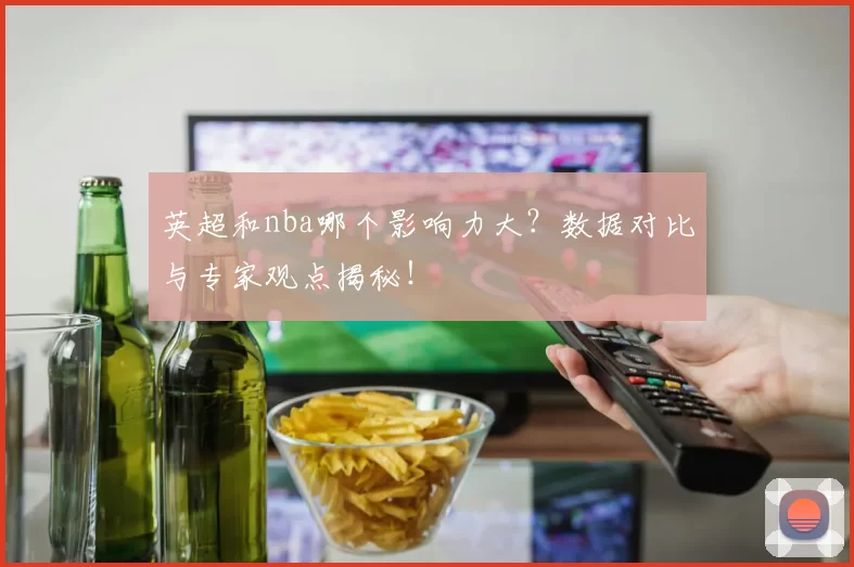 英超和nba哪个影响力大？数据对比与专家观点揭秘！
