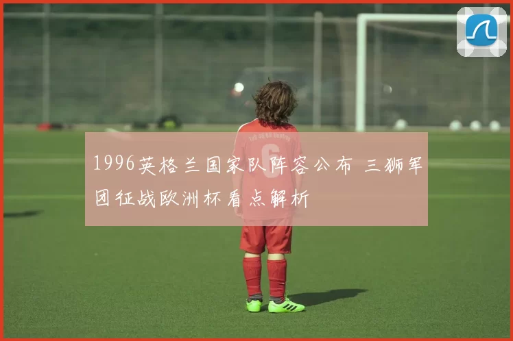 1996英格兰国家队阵容公布 三狮军团征战欧洲杯看点解析