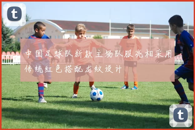 中国足球队新款主场队服亮相采用传统红色搭配龙纹设计