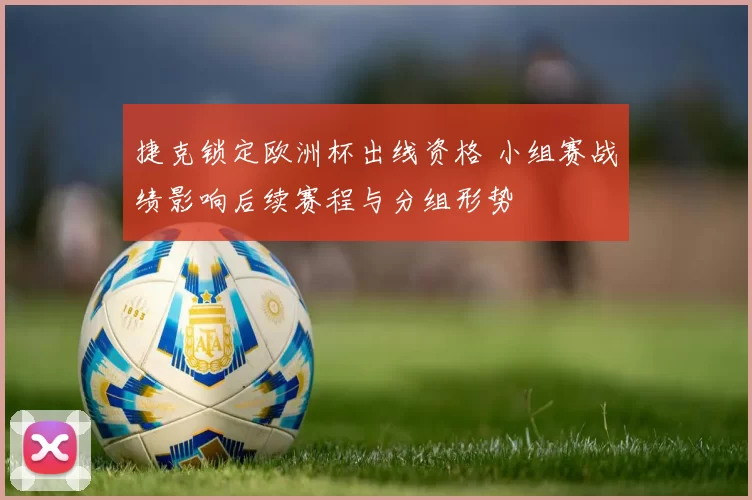 捷克锁定欧洲杯出线资格 小组赛战绩影响后续赛程与分组形势