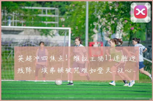 英超冲四焦点！维拉主场11连胜迎残阵，埃弗顿破咒难如登天_核心_沃特金斯_后防