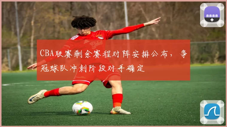 CBA联赛剩余赛程对阵安排公布，争冠球队冲刺阶段对手确定