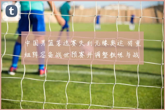 中国男篮落选赛失利无缘奥运 将重组阵容备战世预赛并调整教练与战术体系