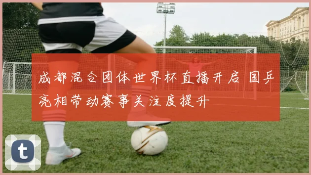 成都混合团体世界杯直播开启 国乒亮相带动赛事关注度提升