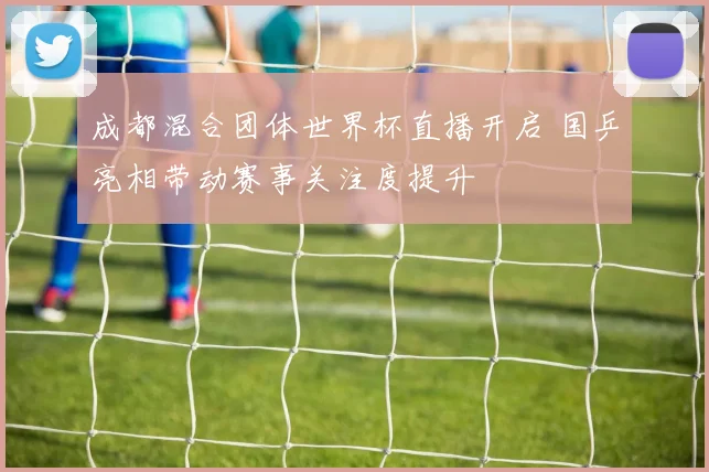 成都混合团体世界杯直播开启 国乒亮相带动赛事关注度提升