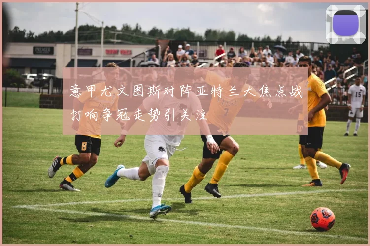 意甲尤文图斯对阵亚特兰大焦点战打响争冠走势引关注