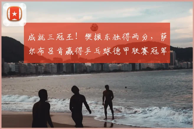 成就三冠王！樊振东独得两分，萨尔布吕肯赢得乒乓球德甲联赛冠军_决赛_邱党_尼科·施特勒