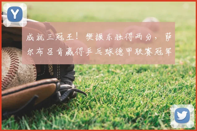 成就三冠王!樊振东独得两分,萨尔布吕肯赢得乒乓球德甲联赛冠军_决赛_邱党_尼科·施特勒
