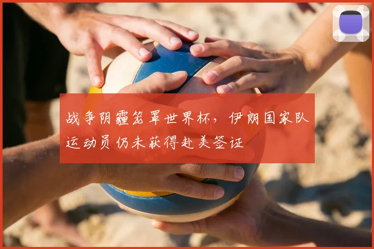 战争阴霾笼罩世界杯，伊朗国家队运动员仍未获得赴美签证
