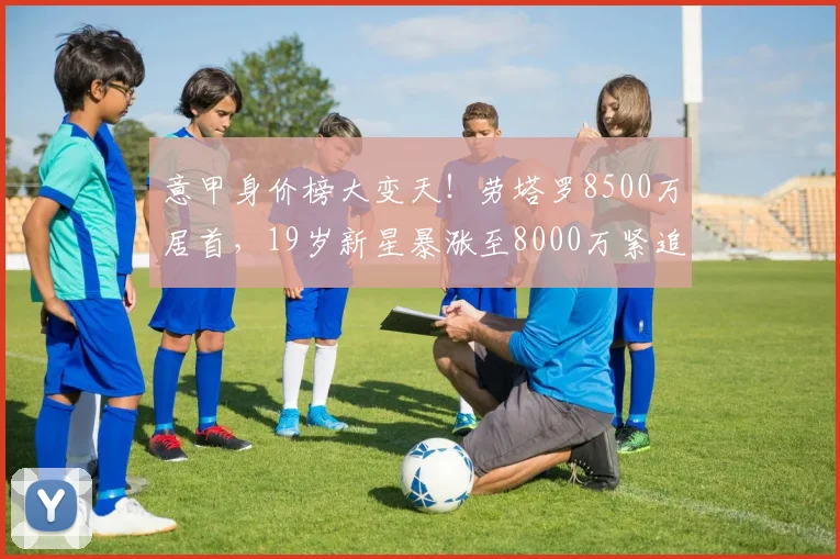 意甲身价榜大变天!劳塔罗8500万居首,19岁新星暴涨至8000万紧追_拉齐奥_国米_那不勒斯